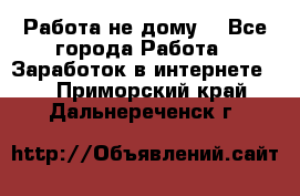 Работа не дому. - Все города Работа » Заработок в интернете   . Приморский край,Дальнереченск г.